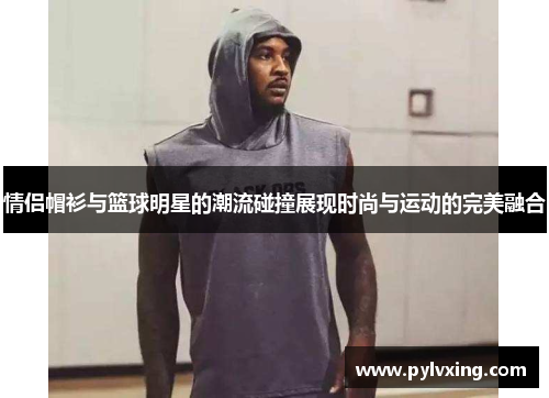 情侣帽衫与篮球明星的潮流碰撞展现时尚与运动的完美融合 情侣帽衫与篮球明星的潮流碰撞展现时尚与运动的完美融合
