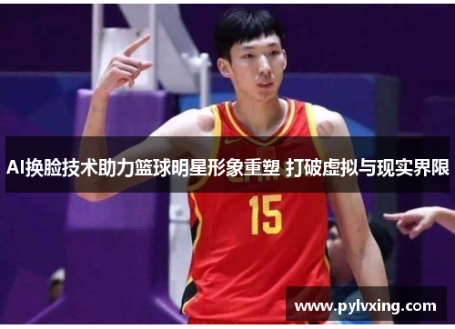 AI换脸技术助力篮球明星形象重塑 打破虚拟与现实界限 AI换脸技术助力篮球明星形象重塑 打破虚拟与现实界限