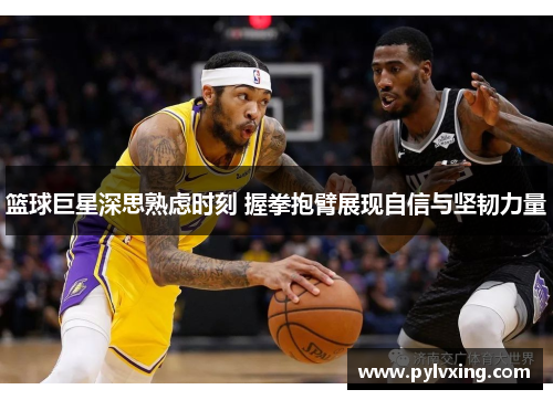 篮球巨星深思熟虑时刻 握拳抱臂展现自信与坚韧力量 篮球巨星深思熟虑时刻 握拳抱臂展现自信与坚韧力量