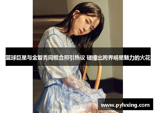 篮球巨星与金智秀同框合照引热议 碰撞出跨界明星魅力的火花