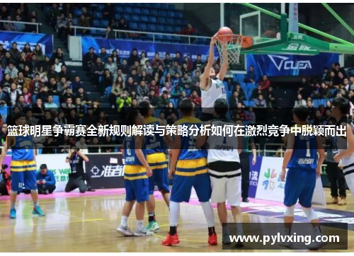 篮球明星争霸赛全新规则解读与策略分析如何在激烈竞争中脱颖而出