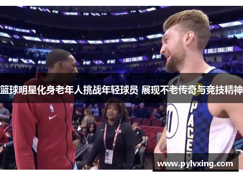 篮球明星化身老年人挑战年轻球员 展现不老传奇与竞技精神