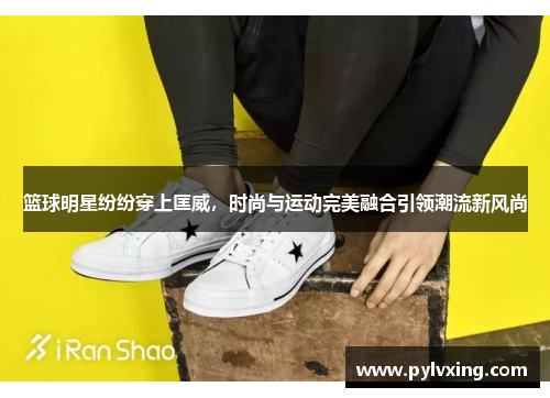 篮球明星纷纷穿上匡威，时尚与运动完美融合引领潮流新风尚