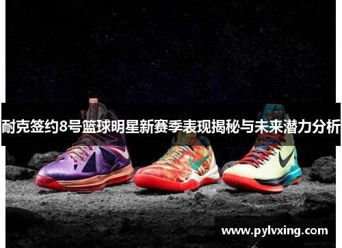 耐克签约8号篮球明星新赛季表现揭秘与未来潜力分析 耐克签约8号篮球明星新赛季表现揭秘与未来潜力分析
