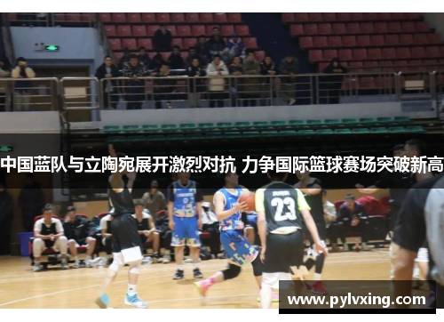中国蓝队与立陶宛展开激烈对抗 力争国际篮球赛场突破新高 中国蓝队与立陶宛展开激烈对抗 力争国际篮球赛场突破新高