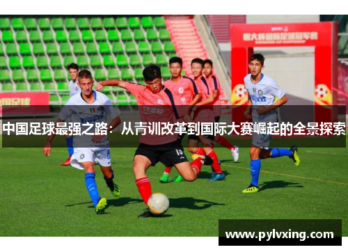 中国足球最强之路:从青训改革到国际大赛崛起的全景探索 中国足球最强之路:从青训改革到国际大赛崛起的全景探索