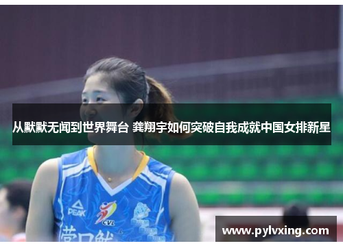 从默默无闻到世界舞台 龚翔宇如何突破自我成就中国女排新星 从默默无闻到世界舞台 龚翔宇如何突破自我成就中国女排新星