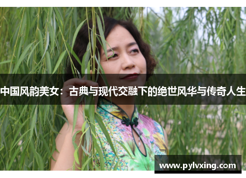 中国风韵美女:古典与现代交融下的绝世风华与传奇人生 中国风韵美女:古典与现代交融下的绝世风华与传奇人生