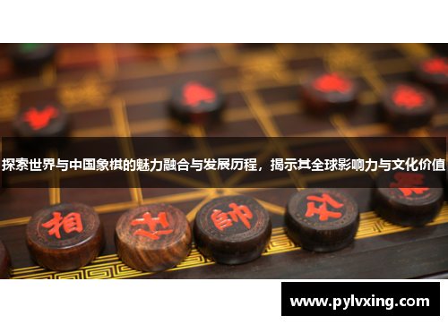 探索世界与中国象棋的魅力融合与发展历程,揭示其全球影响力与文化价值 探索世界与中国象棋的魅力融合与发展历程,揭示其全球影响力与文化价值
