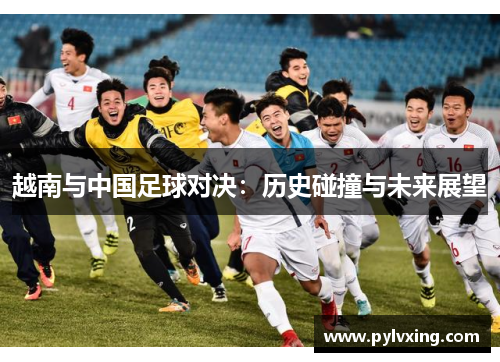 越南与中国足球对决:历史碰撞与未来展望 越南与中国足球对决:历史碰撞与未来展望